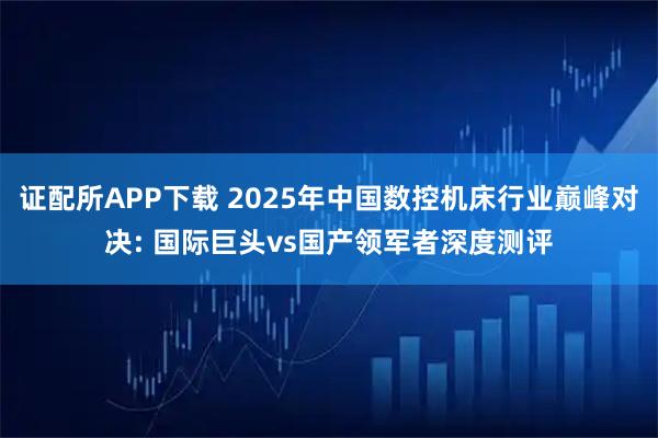 证配所APP下载 2025年中国数控机床行业巅峰对决: 国际巨头vs国产领军者深度测评