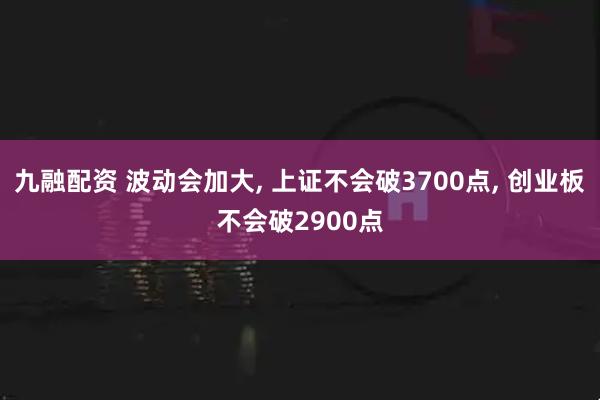 九融配资 波动会加大, 上证不会破3700点, 创业板不会破2900点
