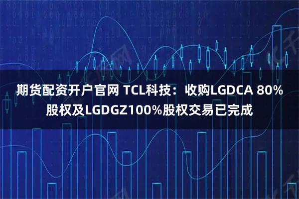 期货配资开户官网 TCL科技：收购LGDCA 80%股权及LGDGZ100%股权交易已完成