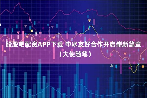 股股吧配资APP下载 中冰友好合作开启崭新篇章（大使随笔）