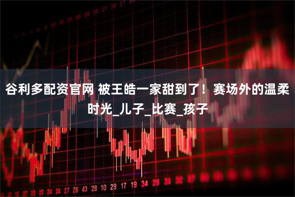 谷利多配资官网 被王皓一家甜到了！赛场外的温柔时光_儿子_比赛_孩子