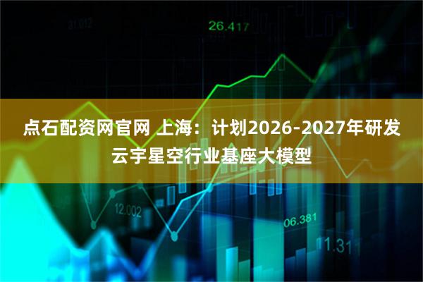 点石配资网官网 上海：计划2026-2027年研发云宇星空行业基座大模型