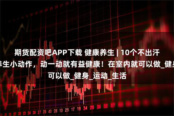 期货配资吧APP下载 健康养生 | 10个不出汗就能完成的养生小动作，动一动就有益健康！在室内就可以做_健身_运动_生活
