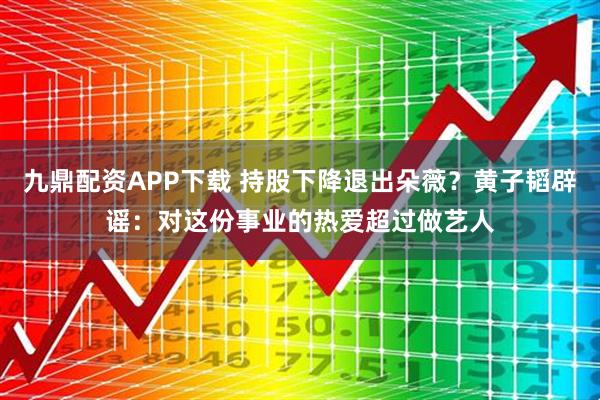 九鼎配资APP下载 持股下降退出朵薇？黄子韬辟谣：对这份事业的热爱超过做艺人