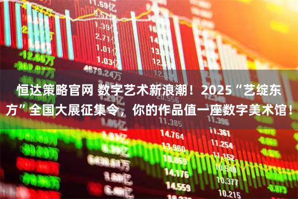 恒达策略官网 数字艺术新浪潮！2025“艺绽东方”全国大展征集令，你的作品值一座数字美术馆！