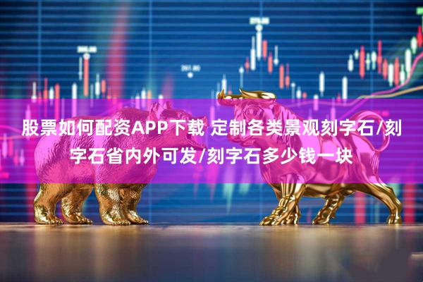 股票如何配资APP下载 定制各类景观刻字石/刻字石省内外可发/刻字石多少钱一块