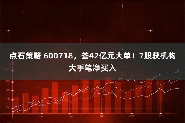 点石策略 600718，签42亿元大单！7股获机构大手笔净买入