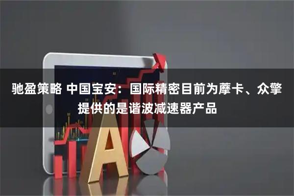 驰盈策略 中国宝安：国际精密目前为藦卡、众擎提供的是谐波减速器产品