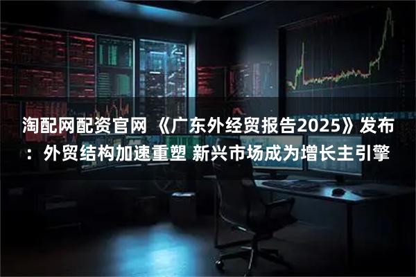 淘配网配资官网 《广东外经贸报告2025》发布：外贸结构加速重塑 新兴市场成为增长主引擎