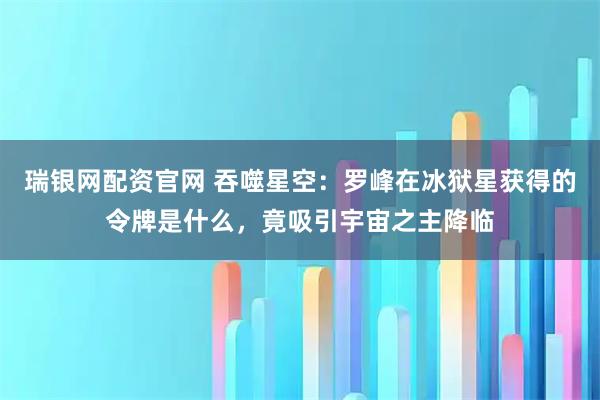 瑞银网配资官网 吞噬星空：罗峰在冰狱星获得的令牌是什么，竟吸引宇宙之主降临