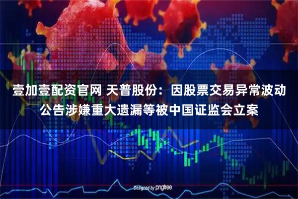 壹加壹配资官网 天普股份：因股票交易异常波动公告涉嫌重大遗漏等被中国证监会立案