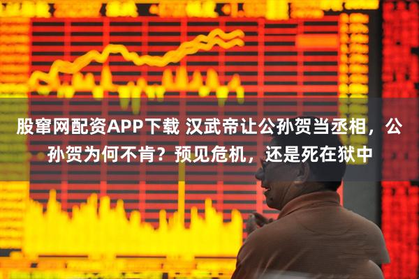 股窜网配资APP下载 汉武帝让公孙贺当丞相，公孙贺为何不肯？预见危机，还是死在狱中