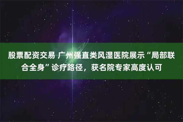 股票配资交易 广州强直类风湿医院展示“局部联合全身”诊疗路径，获名院专家高度认可