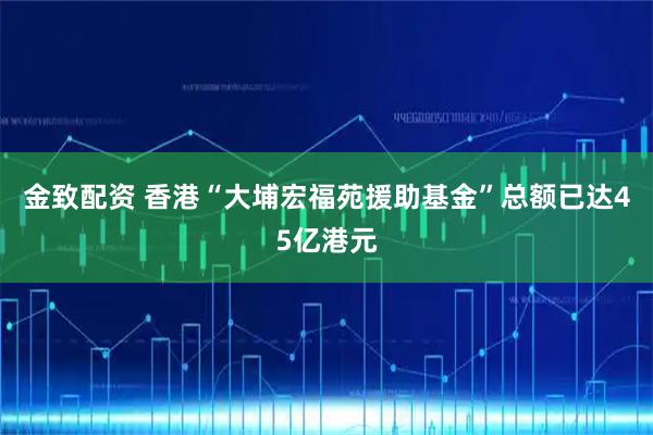金致配资 香港“大埔宏福苑援助基金”总额已达45亿港元