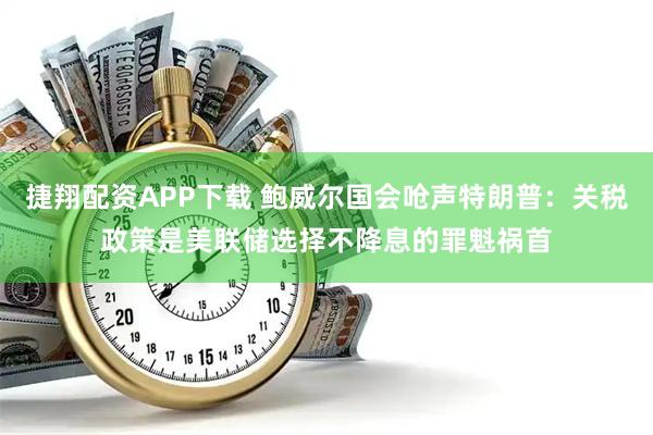 捷翔配资APP下载 鲍威尔国会呛声特朗普：关税政策是美联储选择不降息的罪魁祸首