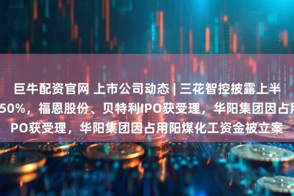 巨牛配资官网 上市公司动态 | 三花智控披露上半年净利同比预增25%-50%，福恩股份、贝特利IPO获受理，华阳集团因占用阳煤化工资金被立案