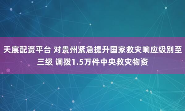 天宸配资平台 对贵州紧急提升国家救灾响应级别至三级 调拨1.5万件中央救灾物资