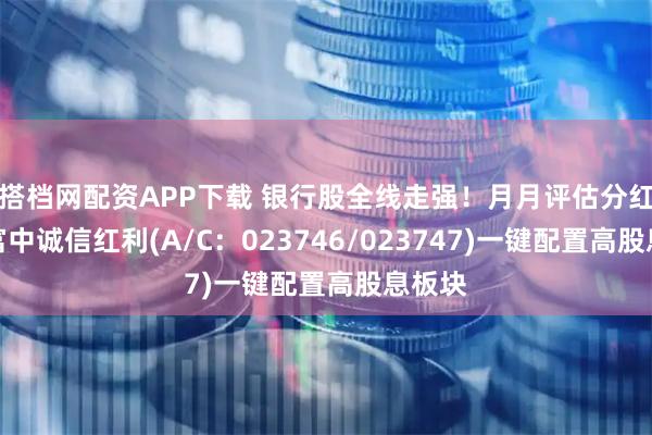 搭档网配资APP下载 银行股全线走强！月月评估分红的华富中诚信红利(A/C：023746/023747)一键配置高股息板块
