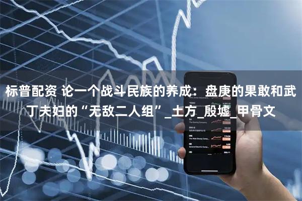 标普配资 论一个战斗民族的养成：盘庚的果敢和武丁夫妇的“无敌二人组”_土方_殷墟_甲骨文