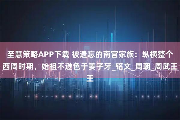 至慧策略APP下载 被遗忘的南宫家族：纵横整个西周时期，始祖不逊色于姜子牙_铭文_周朝_周武王