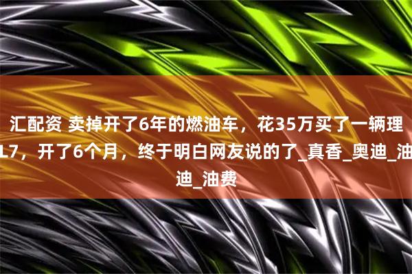 汇配资 卖掉开了6年的燃油车，花35万买了一辆理想L7，开了6个月，终于明白网友说的了_真香_奥迪_油费