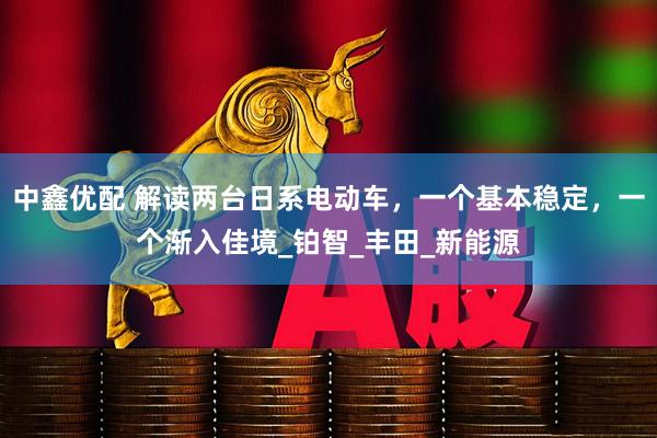 中鑫优配 解读两台日系电动车，一个基本稳定，一个渐入佳境_铂智_丰田_新能源
