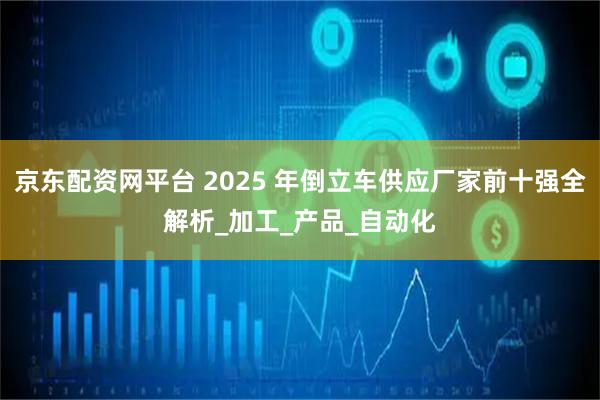 京东配资网平台 2025 年倒立车供应厂家前十强全解析_加工_产品_自动化