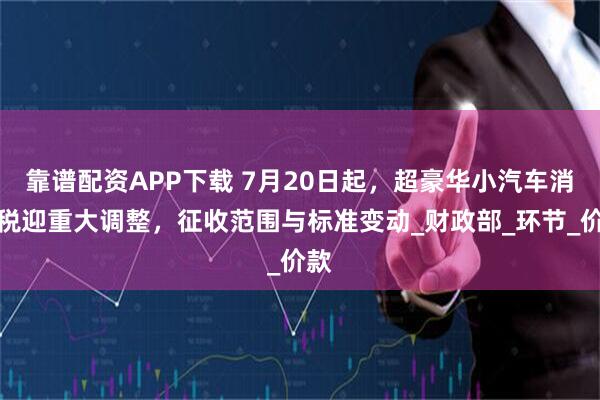 靠谱配资APP下载 7月20日起，超豪华小汽车消费税迎重大调整，征收范围与标准变动_财政部_环节_价款