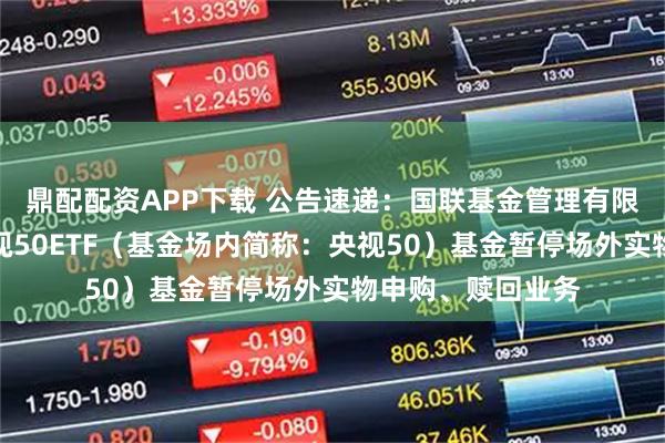 鼎配配资APP下载 公告速递：国联基金管理有限公司关于国联央视50ETF（基金场内简称：央视50）基金暂停场外实物申购、赎回业务