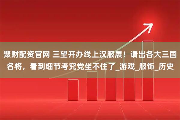 聚财配资官网 三望开办线上汉服展！请出各大三国名将，看到细节考究党坐不住了_游戏_服饰_历史