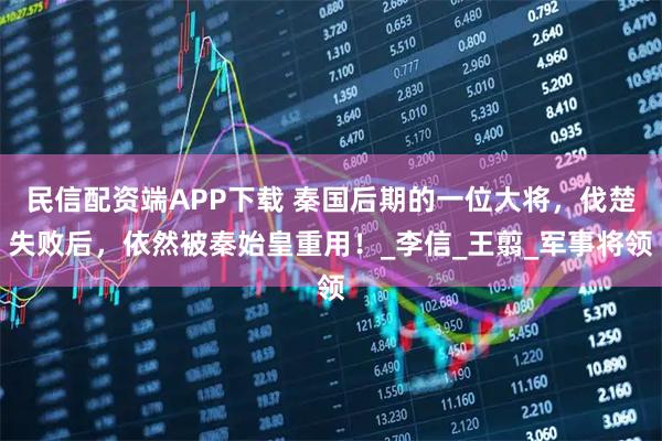 民信配资端APP下载 秦国后期的一位大将，伐楚失败后，依然被秦始皇重用！_李信_王翦_军事将领