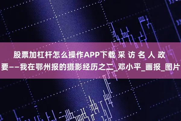 股票加杠杆怎么操作APP下载 采 访 名 人 政 要——我在鄂州报的摄影经历之二_邓小平_画报_图片
