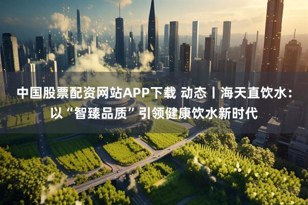 中国股票配资网站APP下载 动态丨海天直饮水：以“智臻品质”引领健康饮水新时代