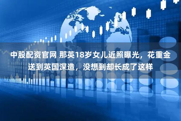 中股配资官网 那英18岁女儿近照曝光，花重金送到英国深造，没想到却长成了这样