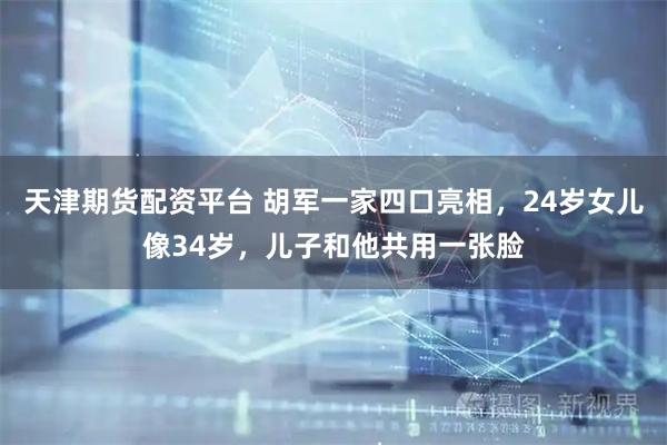 天津期货配资平台 胡军一家四口亮相，24岁女儿像34岁，儿子和他共用一张脸